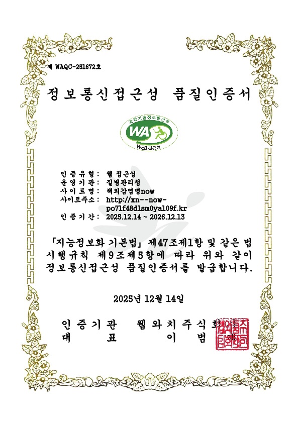 제 WAQC-231600호 정보통신접근성 품질인증서 과학기술정보통신부 WEB접근성 인증유형:웹 접근성/우영기관:질병관리청/사이트명:질병관리청 해외감염병NOW/사이트주소:http:해외감염병now.kr/인증기간:2025.12.14~2026.12.13 지능정보화 기본법 제47조제1항 및 같은 법 시행규칙 제9조제5항에 따라 위와 같이 정보통신접근성 품질인증서를 발급합니다. 2025년 12월 14일 인증기관 웹와치주식회사 대표 이범재
